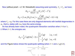 The computation of 〈 j ||U(2) || j 〉 proceeds in analogous fashion. This time we define a
quantity eQ/2 as:
2017
MRT
where, from (i.e., for l=2) U(2) =−e√(4π/2⋅2+1)Ye
(2) /re
2+1, we get:







 −
−=−= 5
e
2
e
2
e
3
e
ee
0
2
)2( 3
2
11
),(
5
π4
r
rz
e
r
YeUO ϕθ
We note that ∂2(−e/r)/∂z2 =−e(3z2 −r2)/r5 is the zz (diadic) component of the electric field
gradient tensor produced by an electron at a point whose coordinated with respect to the
electron are [x,y,z]. Since the origin of the coordinate system (see previous Figure) has
been positioned at the nucleus 2UO
(2) in the equation above is the zz component of the
electric field gradient tensor at the nucleus produced by an electron at re, or UO
(2) =
½(∂2V/∂z2)O =½Vzz where V is the potential due to the electron and the second derivative
is evaluated at the origin O (i.e.,at nucleus).We then have eq=〈 j,mj =j|Vzz | j,mj =j〉=〈Vzz〉
which is the average (or expectation value) of Vzz taken over the electronic state | j, j〉.
jmjUjmjQe jOj === ,,
2
1 )2(
qe
jj
jjjj
jj
)12(
)32)(32)(1)(12(
2
1)2(
−
++++
=U
Again, the use of the Wigner-Eckart theorem leads to the result:
73
 