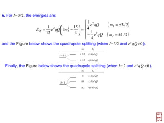 On substituting the key results into 〈I, j;F,mF |Q(2) ••••U(2) |I, j;F,mF 〉 one obtains:
2017
MRT
in which e2qQ is known as the quadrupole coupling constant and X is the same quantity
we identified earlier (i.e., X=I(I+1)+ j( j+1)−F(F+1)). The quadrupole coupling constant
may be positive or negative.
This is the electric quadrupole interaction Hamiltonian.






++−−
−−
=′′• )1()1()1(
4
3
)12()12(2
,;,,;,
2
)2()2(
jjIIXX
jjII
qQe
mFjImFjI FF UQ
)1()1()1(
4
3
,;,)(
2
3
)(3,;, 222
++−−=′′





−•+• jjIIXXmFjImFjI FF JIJIJI
which, when compared to our previous result for 〈I, j;F,mF |Q(2) ••••U(2)|I, j;F,mF 〉 gives:






−•+•
−−
=•= 222
2
)2()2(
Q )(
2
3
)(3
)12()12(2
JIJIJIUQ
jjII
qQe
H
The above equation can be cast into another form.From F=I++++J and −2I•J=I2 +J2 −F2,
as well as 〈I, j;F,mF |−2I••••U|I, j;F,mF 〉=I(I+1)+ j( j+1)−F(F+1)=X, we get:
74
 