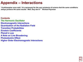 In the previous chapters we solved the Schrödinger equation exactly for a simple
Coulomb potential energy function as it applies to the hydrogenic atom. In general, for
any arbitrary potential, it is not possible to solve the Schrödinger equation exactly and
we wish to take up in this last chapter approximation methods of particular utility for
problems in which the potential energy function does not differ much (i.e., is only slightly
perturbed) from that in a simple, previously solved problem. This is called perturbation
theory and our goal in this chapter is to apply it to molecular structures.
2017
MRT
Multi-Electron Atoms and Molecules
79
There are many cases that can be handled by perturbation theory; here we will be
particularly interested in establishing procedures whereby various problems in atomic
spectroscopy can be handled. For example, these would include:
1. The spin-orbit interaction which results from the interaction of the intrinsic magnetic
moment of the electron about the nucleus;
2. The superposition of an externally applied magnetic field on the usual Coulomb
interaction between an electron and the positively charged nucleus;
3. The problem of emission or absorption of electromagnetic radiation by atomic
electrons; and
4. The electrons in a Helium atom whose wave functions would exactly correspond to
the wave function of the electron in a Helium ion but for the slight disturbance or
perturbation caused by the added repulsion of the two electrons;
The first two are discussed in the text whereas the third deals with interactions and
is considered in the Appendix. Onto the fourth one then! But first, let us refresh the
postulates of quantum mechanics so as to use them in perturbation theory.
 