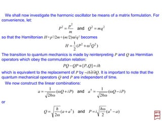 Eigenfunctions of the wave equation having different energy eigenvalues are
necessarily orthogonal, as we will now show. Let ψi and ψj be solutions of:
2017
MRT
If the integration is extended over all space, we obtain:
0)(
2 *
2
2
*2
2
*2
2
*2
2
2
2
2
2
2
*
=−+
















∂
∂
+
∂
∂
+
∂
∂
−








∂
∂
+
∂
∂
+
∂
∂
∫ ∫ ∫
∫ ∫ ∫
∞
∞−
∞
∞−
∞
∞−
∞
∞−
∞
∞−
∞
∞−
zdydxdEE
m
zdydxd
zyxzyx
ijji
i
jjjiii
j
ψψ
ψ
ψψψψψψ
ψ
h
82
0)(
2
0)(
2 *
2
*2
2
2
=−+∇=−+∇ jjjiii VE
m
VE
m
ψψψψ
hh
and
Multiplying the terms in the first equation by ψ j
* and the terms in the second by ψi on the
right, and subtracting the second equation from the first, we obtain;
0)(
2
)( *
2
*22*
=−+∇−∇ ijjiijij EE
m
ψψψψψψ
h
or integrating over the particle coordinates after representing the system in Cartesian
coordinates, we obtain:
0)(
2
])([ *
2
*22*
=−+∇−∇ ∫∫ τψψτψψψψ dEE
m
d ijjiijij
h
 