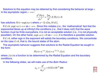 with mo≡me the rest mass of the electron. By replacing E′ by E (non-relativistic energy);
eφ by −V,and p by −ih∇∇∇∇, the above equation becomes the static Schrödinger equation:
For an electron in a static field whose potential is ϕ, the Dirac equation (i.e., (E′+eϕ)ψ
={(1/2mo)[p+(e/c)A]2 +SMM[µS] Interaction−RE[p]−DT[p2]−SO[L••••S] Interaction}ψ – c.f.,
PART IV) without the higher-order relativistic corrections, simplifies and reduces to:
2017
MRT
ψψφ
o
2
2
)(
m
eE
p
=+′
in which the square of the angular momentum vector L is:
or, in spherical coordinates:





 +=








+∇−= 22
e
22
e
2
)()()(
2
)( cmcEV
m
E prr ψψ
h
),,(),,()(
2
),,(
2 2
2
2
e
2
2
2
ϕθψϕθψϕθψ rrVE
rm
r
rrr
r L=−+








∂
∂
+
∂
∂
h
2
2
2
2
sin
1
sin
sin
1
ϕθθ
θ
θθ ∂
∂
+





∂
∂
∂
∂
=L
We recognize here the L2 operator from our discussion on spherical harmonics.
We will now consider a Hydrogen atom consisting of a single proton (Z=1) at its center
and an electron surrounding it. For hydrogen-like atoms (with Z>1), the reduced mass µ
=memp/(me +mp) should be used but can be neglected for this purpose of trivial illustration.
9
 