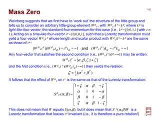 2017
MRT
Mass Zero
Weinberg suggests that we first have to ‘work out’ the structure of the little group and
tells us to consider an arbitrary little-group element Wµ
ν , with Wµ
ν kν =kµ, where kµ is
light-like four-vector, the standard four-momentum for this case (i.e., kµ =[0,0,1,1] with c ≡
1). Acting on a time-like four-vector tµ =[0,0,0,1], such that a Lorentz transformation must
yeild a four-vector Wµ
ν tν whose length and scalar product with Wµ
ν kν =kµ are the same
as those of tµ :
1)(1))(( −==−== µ
µ
µ
ν
ν
µ
µ
µ
ρµ
ρν
ν
µ
ktktWtttWtW and
Any four-vector that satisfies the second condition (i.e., (Wµ
ν tν )kµ =−1) may be written:
]1,,,[ ζζβαν
ν
µ
+=tW
and the first condition (i.e., (Wµ
ν tν )(Wρ
µ tρ )=−1) then yeilds the relation:
)( 22
2
1
βαζ +=
It follows that the effect of Wµ
ν on tν is the same as that of the Lorentz transformation:












−
−
−
−+
=
ζβαζ
ββ
αα
ζβαζ
βαν
µ
1
10
01
1
),(S
This does not mean that W equals S(α,β), but it does mean that S−1 (α,β)W is a
Lorentz transformation that leaves tµ invariant (i.e., it is therefore a pure rotation!)
101
 