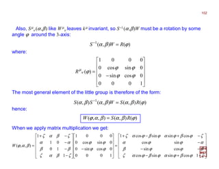 2017
MRT
Also, Sµ
ν (α,β) like Wµ
ν leaves kµ invariant, so S−1 (α,β)W must be a rotation by some
angle ϕ around the 3-axis:












−
=
1000
0cossin0
0sincos0
0001
)(
ϕϕ
ϕϕ
ϕν
µ
R
)(),(1
ϕβα RWS =−
where:
The most general element of the little group is therefore of the form:
)(),(),(),( 1
ϕβαβαβα RSWSS =−
When we apply matrix multiplication we get:
hence:
)(),(),,( ϕβαβαϕ RSW =
102












−+−
−−
−
−+−+
=












−












−
−
−
−+
=
ζϕβϕαϕβϕαζ
βϕϕβ
αϕϕα
ζϕβϕαϕβϕαζ
ϕϕ
ϕϕ
ζβαζ
ββ
αα
ζβαζ
βαϕ
1cossinsincos
cossin
sincos
cossinsincos1
1000
0cossin0
0sincos0
0001
1
10
01
1
),,(W
 