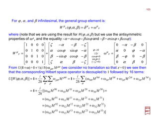 2017
MRT
For ϕ, α, and β infinitesimal, the general group element is:












−−
−
−−
=⇒












−
−−
−
−−−
+












=
→
=
=
=
00
0
0
00
ω
cossin
sincos
1000
0100
0010
0001
0
)0(
1sin
0cos
βα
βϕβ
αϕα
βα
ζβαζ
βϕϕβ
αϕϕα
ζβαζ
ν
µ
ϕ
ζ
ϕ
ϕ
ν
µ
Q
W
ν
µ
ν
µ
ν
µ
δβαϕ ω),,( +=W
where (note that we are using the result for W(ϕ ,α,β) but we use the antisymmetric
properties of ωµ
ν and the equality −α =αcosϕ −βsinϕ and −β =αsinϕ +βcosϕ):
From U(1+ω)=1+½(i/h)ωρσ Mρσ (we consider no translation so that ε =0) we see then
that the corresponding Hilbert space operator is decoupled to 1 followed by 16 terms:
)]ωωωω(
)ωωωω(
)ωωωω(
)ωωωω[(
2
1
)ωωωω(
2
1
ω
2
1
)],,([
33
33
23
23
13
13
03
03
32
32
22
22
12
12
02
02
31
31
21
21
11
11
01
01
30
30
20
20
10
10
00
00
3
3
2
2
1
1
0
0
MMMM
MMMM
MMMM
MMMM
i
MMMM
i
M
i
WU
++++
++++
++++
+++++=
++++=+= ∑∑∑
h
hh
1
11
σ
σ
σ
σ
σ
σ
σ
σ
σ
σ ρ
ρσ
ρσβαϕ
103
 