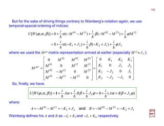 But for the sake of driving things contrary to Weinberg’s notation again, we use
temporal-spacial ordering of indices:
31221
1223021301
)()(
)()()],,([
J
i
JK
i
JK
i
M
i
MM
i
MM
i
WU
ϕβα
ϕβαβαϕ
hhh
hhh
++−++−+=
+−−+−−+=
1
1
)()],,([ 33 ϕβαϕβαβαϕ JBA
i
J
i
B
i
A
i
WU +++=+++=
hhhh
11
So, finally, we have:
where:
2017
MRT












−−
−
=














−−
−
=
0
0
0
0
0
0
0
0
123
132
231
321
231303
231202
131201
030201
JJK
JJK
JJK
KKK
MMM
MMM
MMM
MMM
M µν
where we used the Mµν matrix representation arrived at earlier (especially M12 ≡ J3 ):
12
2302
21
1301
JKMMBJKMMA +−=−−=+−=−−= and
Weinberg defines his A and B as −J2 + K1 and −J1 + K2, respectively.
105
 