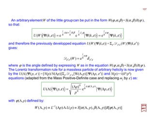 An arbitraryelementW of the little groupcan be put in the form W(ϕ,α,β)=S(α ,β)R(ϕ ),
so that:
2017
MRT
and therefore the previously developped equation U(W)|ΨΨΨΨ(k,ε)〉 =Σε' Dε'ε (W)|ΨΨΨΨ(k,ε′)〉
gives:
),(e),(ee),()(
3
εεε
ϕεϕβα
kkkWU
i
J
i
B
i
A
i
ΨΨΨΨΨΨΨΨΨΨΨΨ hhhh ==
+
εε
ϕε
εε δ ′′ = h
i
W e)(D
where ϕ is the angle defined by expressing W as in the equation W(ϕ,α,β)=S(α ,β)R(ϕ ).
The Lorentz transformation rule for a massless particle of arbitrary helicity is now given
by the U(Λ)|ΨΨΨΨ(p, ε )〉 =[N(p)/N(Λp)]Σε' Dε' ε [W(Λ,p)]|ΨΨΨΨ(Λp, ε′)〉 and N(p)=√(k0/p0)
equations (adapted from the Mass Positive-Definite case and replacing mj by ε) as:
),(e
)(
),()(
),(
0
0
εε
ϕε
p
p
p
pU
p
i
Λ
Λ
=Λ
Λ
ΨΨΨΨΨΨΨΨ h
with ϕ(Λ,p) defined by:
)],([)],(),,([)()(),( 1
pRppSpLpLpW ΛΛΛ≡ΛΛ≡Λ −
ϕβα
107
 