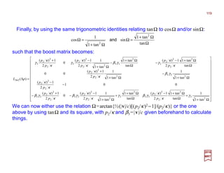 Finally, by using the same trigonometric identities relating tanΩ to cosΩ and/or sinΩ:
Ω
Ω+
=Ω
Ω+
=Ω
tan
tan1
sin
tan1
1
cos
2
2
and
such that the boost matrix becomes:




























Ω+
+
Ω
Ω+−
Ω
Ω+
+
Ω+
−
−
+
−
−
−
Ω+
−
Ω+
+
Ω
Ω+−
−
Ω
Ω+
−
Ω+
−+
=Λ
2
3
2
2
2
2
33
2
3
2
2
2
2
33
2
2
2
33
2
2
2
2
33
22
2
2
2
2
2
2
3
2
33
2
2
2
2
3
2
2
2
3
23
tan1
1
tan
tan1
2
1)(
tan
tan1
tan1
1
2
1)(
0
2
1)(
001
2
1)(
tan1
1
tan1
1
2
1)(
00
tan
tan1
2
1)(
tan
tan1
tan1
1
2
1)(
0
2
1)(
)(
γ
κ
κ
γβγ
κ
κ
γβ
κ
κ
γβ
κ
κ
γβ
κ
κ
κ
κ
γγβ
κ
κ
γ
κ
κ
γ
p
p
p
p
p
p
p
p
p
p
p
p
p
p
p
p
pL ××××
2017
MRT
We can now either use the relation Ω=arctan{½(|v|/c)[( p2/κ)2 −1]/(p2/κ)} or the one
above by using tanΩ and its square, with p2/κ and β3=|v|/c given beforehand to calculate
things.
119
 