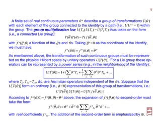 with f a(θ ,θ) a function of the θs and θs. Taking θ a =0 as the coordinate of the identity,
we must have:
)),(()()( θθθθ fTTT =
aaa
ff θθθ == ),0()0,(
As mentionned above, the transformation of such continuous groups must be represen-
ted on the physical Hilbert space by unitary operators U[T(θ )]. For a Lie group these op-
erators can be represented by a power series (e.g., in the neighborhoodof the identity):
A finite set of real continuous parameters θ a describe a group of transformations T(θ )
with each element of the group connected to the identity by a path (i.e., UU−1=1) within
the group. The group multiplication law U(T2)U(T1)=U(T2T1) thus takes on the form
(i.e., a connected Lie group):
According to f a(θ ,0)= f a(0 ,θ)=θ a above, the expansion of f a(θ ,θ) to second-order must
take the form:
2017
MRT
K+++= ∑∑∑ c b
bc
cb
a
a
a
TTiTU θθθθ
2
1
)]([ 1
where Ta, Tbc =Tcb, &c. are Hermitian operators independent of the θ s. Suppose that the
U[T(θ )] form an ordinary (i.e., φ =0) representation of this group of transformations, i.e.:
))],(([)]([)]([ θθθθ fTUTUTU =
...),( +⊕+= ∑∑c b
cba
bc
aaa
ff θθθθθθ
with real coefficients f a
bc. The addition of the second-order term is emphasized by ⊕.
12
 