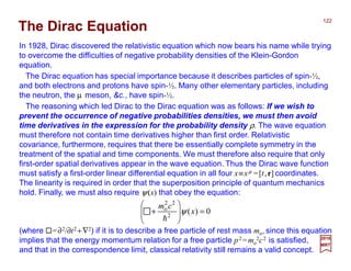 The Dirac Equation
The Dirac equation has special importance because it describes particles of spin-½,
and both electrons and protons have spin-½. Many other elementary particles, including
the neutron, the µ meson, &c., have spin-½.
In 1928, Dirac discovered the relativistic equation which now bears his name while trying
to overcome the difficulties of negative probability densities of the Klein-Gordon
equation.
2017
MRT
(where =∂2/∂t2 +∇2) if it is to describe a free particle of rest mass mo, since this equation
implies that the energy momentum relation for a free particle p2 =mo
2c2 is satisfied,
and that in the correspondence limit, classical relativity still remains a valid concept.
The reasoning which led Dirac to the Dirac equation was as follows: If we wish to
prevent the occurrence of negative probabilities densities, we must then avoid
time derivatives in the expression for the probability density ρ. The wave equation
must therefore not contain time derivatives higher than first order. Relativistic
covariance, furthermore, requires that there be essentially complete symmetry in the
treatment of the spatial and time components. We must therefore also require that only
first-order spatial derivatives appear in the wave equation. Thus the Dirac wave function
must satisfy a first-order linear differential equation in all four x≡xµ =[t,r] coordinates.
The linearity is required in order that the superposition principle of quantum mechanics
hold. Finally, we must also require ψ(x) that obey the equation:
0)(2
22
o
=







+ x
cm
ψ
h
122
 