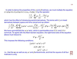 In order to derive the properties of the α and β matrices, we must multiply the equation
(1/c)(∂ψ/∂t)+Σiαi(∂ψ/∂xi)+(imo c/h)βψ =0 by the operator:
which has the effect of introducing second derivatives. The terms with ∂t or mixed
derivatives between space and time cancel and we obtain:
2017
MRT
We have symmetrized the α iα j term, which is permissible since ∂/∂xi and ∂/∂xj
commute. To agree with the Klein-Gordon equation, the right-hand side of the equation
above must reduce to:
This imposes the following conditions:
βα
h
cmi
xtc i
i
i o
3
1
1
−
∂
∂
−
∂
∂
∑=
∑∑∑ == =
∂
∂
++−
∂∂
∂
+=
∂
∂
3
1
o2
2
22
o
3
1
3
1
2
2
1
2
2
2
)()(
1
i
i
ii
i j
ji
ijji
x
cmicm
xxtc
ψ
βαβαψβ
ψ
αααα
ψ
hh
ψψ 2
22
o2
h
cm
−∇
Ii
ii
jiijji
==
=+
=+
βα
βαβα
δαααα
2
2
1
)(
0
)(
i.e., that the ααααs as well as any αi and β anticommute, and that the square of all four
matrices is unity.
124
 