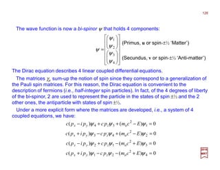 The wave function is now a bi-spinor ψ that holds 4 components:
2017
MRT0)()(
0)()(
0)()(
0)()(
4
2
o21
3
2
o12
2
2
o43
1
2
o34
=+−−+
=+−+−
=−+−+
=−++−
ψψψ
ψψψ
ψψψ
ψψψ
Ecmpcpipc
Ecmpcpipc
Ecmpcpipc
Ecmpcpipc
zyx
zyx
zyx
zyx
The matrices γµ sum-up the notion of spin since they correspond to a generalization of
the Pauli spin matrices. For this reason, the Dirac equation is convenient to the
description of fermions (i.e., half-integer spin particles). In fact, of the 4 degrees of liberty
of the bi-spinor, 2 are used to represent the particle in the states of spin ±½ and the 2
other ones, the antiparticle with states of spin ±½.
Under a more explicit form where the matrices are developed, i.e., a system of 4
coupled equations, we have:
The Dirac equation describes 4 linear coupled differential equations.


























=
4
3
2
1
ψ
ψ
ψ
ψ
ψ
(Primus, u or spin-±½ ‘Matter’)
(Secundus, v or spin-±½ ‘Anti-matter’)
128
 