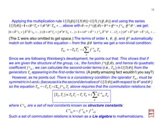 (The Σ were also omitted to get space.) The terms of order 1, θ, θ, and θ 2 automatically
match on both sides of this equation – from the θ θ terms we get a non-trivial condition:
KKKK ++++++++=+++×+++ bc
ccbb
a
cba
bc
aa
bc
cb
a
a
bc
cb
a
a
TTfiTTitti ))(()(][][ 2
1
2
1
2
1 θθθθθθθθθθθθθθ 111
∑−−=
a
a
a
bccbbc TfiTTT
Since we are following Weinberg’s development, he points out that: This shows that if
we are given the structure of the group, i.e., the function f a(θ,θ ), and hence its quadratic
coefficient f a
bc, we can calculate the second-order terms (i.e., Tbc) in U[T(θ)] from the
generators Ta appearing in the first-order terms. (A pretty amazing fact wouldn’t you say?)
Applying the multiplication rule U[T(θ)]U[T(θ)]=U[T( f (θ ,θ )] and using the series
U[T(θ)]=1+iθ a Ta +½θ bθ c Tbc +…above withθ → f a (θ,θ)=θ a +θ a + f a
bc θ b θ c ,we get:
where Ca
bc are a set of real constants known as structure constants:
∑=−≡
a
a
a
bcbccbcb TCiTTTTTT ],[
2017
MRT
However, as he points out: There is a consistency condition: the operator Tbc, must be
symmetricinbandc(becauseitisthesecondderivativeof U[T(θ)]withrespect toθ b andθ c)
so the equation Tbc =−Tb Tc −iΣa f a
bc Ta above requires that the commutation relations be:
a
cb
a
bc
a
bc ffC +−=
Such a set of commutation relations is known as a Lie algebra to mathematicians.
13
 