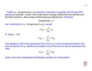Further ψu=[(σσσσ•p)(σσσσ•p)/2mo]ψu reduction of equation is possible with the aid of the
identity (σσσσ•A)(σσσσ•B)=(A•B)+iσσσσ•(A××××B) (which is easily verified from the definitions of
the Pauli matrices – See Landau-Lifshitz Quantum Mechanics). Therefore:
2017
MRT
2
))(( p=•• pp σσσσσσσσ
or, with p=−ih∇∇∇∇:
This equation is still in two-component form since ψu is a two-component function. But
each component of ψu satisfies this equation too so that we can drop all subscripts and
write:
and, substituting in ψu=[(σσσσ•p)(σσσσ•p)/2mo]ψu we get:
uu
m
p
E ψψ
o
2
2
=′
uu
m
E ψψ 2
o
2
2
∇−=′
h
ψψ 2
o
2
2
∇−=′
m
E
h
which is the time-independent Schrödinger equation for a free particle.
131
 
