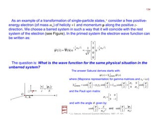 As an example of a transformation of single-particle states,* consider a free positive-
energy electron (of mass mo) of helicity +1 and momentum p along the positive z-
direction. We choose a barred system in such a way that it will coincide with the rest
system of the electron (see Figure). In the primed system the electron wave function can
be written as:
vO
O z
2017
MRT
* J.J. Sakurai, Advanced Quantum Mechanics, 1967 – P. 101.
y
p3mo
E
c
c
3pv
=
The question is: What is the wave function for the same physical situation in the
unbarred system?
tcm
i
tcm
i
V
x
2
o
2
o
e
0
0
0
1
1
e)()( hh
−−












== xΨΨΨΨψ
)()( 1
xSx ψψ −
= Lorentz
The answer Sakurai derives starts with:
where (Majorana representation for gamma matrices and x4 =ict)












+





=





−





= ×
−
2
sinh
0
0
2
cosh
2
sinh
2
cosh
3
3
4443
1 θ
σ
σθθ
γγ
θ
IiSLorentz
and with the angle θ given by:
cmcm
E
o
3
2
o
2
sinh
2
cosh
p
=





=




 θθ
and
and the Pauli spin matrix:






−
=
10
01
3σ
134
 