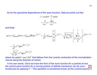 and finds:
As for the spacetime dependence of the wave function, Sakurai points out that:
where he usedV=(mc2/E)V that follows from the Lorentz contraction of the normalization
volume along the direction of motion.
In his own words: Once we know the form of the wave function for a particle at rest,
the correct wave function for a moving particle of definite momentum can be cons-
tructed just be applying S−1. This operation is sometimes known as the Lorentz boost.
tE
ii
tE
i
x
i
tEx
i
tcm
i
tcm
i
u
EV
cm
u
V
cmE
c
Vcm
cmE
S
V
SxSx
hh
hh
hhh
−•
−
−−
−
−
−−
=
=














+
+
=












===
xp
p
p
p
p
px
e)(
e)(
1
e
0
0
1
2
e
0
0
0
1
1
e)()()(
)1(
2
o
)1(
)(
2
o
32
o
2
o111
33
33
2
o
2
o
LorentzLorentzLorentz ΨΨΨΨψψ
32
o
3
2
o
3
sinhcosh
x
cm
t
cm
E
c
x
tt
p
−=
−= θθ
2017
MRT
136
 