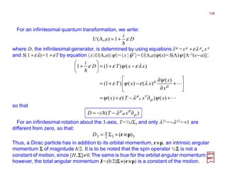 where D, the infinitesimal generator, is determined by using equations xµ =xµ +ελ µ
ν xν
and S(1 +ελ)=1 +εT by equation 〈x|U(Λ,a)|ψ〉=〈x |ψ 〉=U(Λ,a)ψ(x)=S(Λ)ψ [Λ−1(x−a)]:
For an infinitesimal quantum transformation, we write:
2017
MRT
D
i
aU ε
h
+=Λ 1),(
For an infinitesimal rotation about the 3-axis, T=½iΣ3 and only λ21 =−λ12 =+1 are
different from zero, so that:
Thus, a Dirac particle has in addition to its orbital momentum, r××××p, an intrinsic angular
momentum ΣΣΣΣ of magnitude h/2. It is to be noted that the spin operator ½ΣΣΣΣ is not a
constant of motion, since [H,ΣΣΣΣ]≠0.The same is true for the orbital angular momentum;
however, the total angular momentum J=(h/2)ΣΣΣΣ++++(r××××p) is a constant of the motion.
so that
3323 )(Σ pr ××××+= hD
)( ρ
σ
σ
ρ
λ ∂−−= xTiD h
L
L
h
+∂−+=






+
∂
∂
−+=
−+=





+
)()()(
)(
)()()1(
)()1(1
xxTx
x
x
xxT
xxTD
i
ψλεψ
ψ
λεψε
λεψεε
µ
ν
ν
µ
µ
µ
138
 
