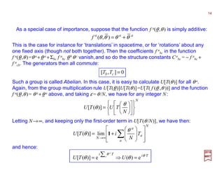 This is the case for instance for ‘translations’ in spacetime, or for ‘rotations’ about any
one fixed axis(though not both together).Then the coefficients f a
bc in the function f a(θ,θ )
=θ a +θ a +Σbc f a
bc θ b θ c vanish,and so do the structure constants Ca
bc=− f a
bc+ f a
cb, that is
Ca
bc =0. So, [Tb ,Tc]≡TbTc −TcTb reduces to the fact that the generators then all commute:
aaa
f θθθθ +=),(
N
N
TUTU


















=
θ
θ)]([
Such a group is called Abelian. In this case, it is easy to calculate U[T(θ)] for all θ a.
Again, from the group multiplication rule U[T(θ)]U[T(θ)]=U[T( f (θ ,θ ))] and the function
f a(θ,θ)= θ a +θ a above, and taking ε=θ/N, we have for any integer N:
As a special case of importance, suppose that the function f a(θ,θ) is simply additive:
and hence:
0],[ =cb TT
2017
MRT
Letting N→∞, and keeping only the first-order term in U[T(θ /N)], we have then:
N
a
a
a
N
T
N
iTU
















+= ∑∞→
θ
θ 1lim)]([
TiTi
UTU a a
a
θθ
θθ e)(e)]([ =⇒=
∑
14
 