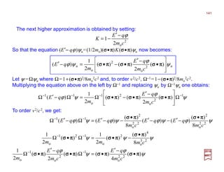2017
MRT
To order v2/c2, we get:
The next higher approximation is obtained by setting:
So that the equation (E′−−−− qϕ)ψu=(1/2mo)(σσσσ•ππππ)K(σσσσ•ππππ)ψu now becomes:
Let ψ =Ωψu where Ω=1+(σσσσ•ππππ)2/8mo
2c2 and, to order v2/c2, Ω−1=1−(σσσσ•ππππ)2/8mo
2c2.
Multiplying the equation above on the left by Ω−1 and replacing ψu by Ω−1ψu one obtains:
2
o2
1
cm
qE
K
ϕ−′
−=
uu
cm
qE
m
qE ψ
ϕ
ψϕ








•
−′
•−•=−′ )(
2
)()(
2
1
)( 2
o
2
o
ππππσσσσππππσσσσππππσσσσ
ψ
ϕ
ψϕ 1
2
o
21
o
11
)(
2
)()(
2
1
)( −−−−
Ω








•
−′
•−•Ω=Ω−′Ω ππππσσσσππππσσσσππππσσσσ
cm
qE
m
qE
ψ
ϕ
ψ
ϕ
ψψψ
ψϕψϕψϕψϕ
)(
4
)()(
2
)(
2
1
8
)(
)(
2
1
)(
2
1
8
)(
)()(
8
)(
)()(
22
o
1
2
o
1
o
23
o
4
2
o
121
o
22
o
2
22
o
2
11
ππππσσσσππππσσσσππππσσσσππππσσσσ
ππππσσσσ
ππππσσσσππππσσσσ
ππππσσσσππππσσσσ
•
−′
•=Ω•
−′
•Ω
•
−•=Ω•Ω
•
−′−−′
•
−−′=Ω−′Ω
−−
−−
−−
cm
qE
cm
qE
m
cmmm
cm
qEqE
cm
qEqE
141
 
