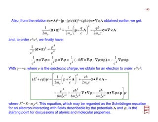 Also, from the relation (σσσσ•A)2 =[p–(q/c)A]2−(qh/c)σσσσ•∇∇∇∇××××A obtained earlier, we get:
and, to order v2/c2, we finally have:
2017
MRT
ppp ××××∇∇∇∇))))××××∇∇∇∇∇∇∇∇××××∇∇∇∇∇∇∇∇××××∇∇∇∇××××ππππ
ππππσσσσ
ϕϕϕϕϕ 2222
4
4
4
2
1
(
111
)(
1
c
i
ccc
c
p
c
−=−−==
=•
h
AAp ××××∇∇∇∇σσσσππππσσσσ •−





−=•
cm
q
c
q
mm o
2
o
2
o 22
1
)(
2
1 h
where E′=E−moc2. This equation, which may be regarded as the Schrödinger equation
for an electron interacting with fields describable by the potentials A and ϕ, is the
starting point for discussions of atomic and molecular properties.
With q =−e, where e is the electronic charge, we obtain for an electron to order v2/c2:
ψϕϕ
ψϕ




•−•−−




−•+





+=+′
p
AAp
××××∇∇∇∇σσσσ∇∇∇∇∇∇∇∇
××××∇∇∇∇σσσσ
22
o
22
o
2
23
o
4
o
2
o
488
22
1
)(
cm
e
cm
e
cm
p
cm
e
c
e
m
eE
hh
h
143
 