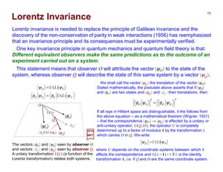 Lorentz invariance is needed to replace the principle of Galilean invariance and the
discovery of the non-conservation of parity in weak interactions (1956) has reemphasized
that an invariance principle and its consequences must be experimentally verified.
One key invariance principle in quantum mechanics and quantum field theory is that
(c.f., Review of Quantum Mechanics chapter): Different equivalent observers make
the same predictions as to the outcome of an experiment carried out on a system.
The vectors |φO〉 and |ψO〉 seen by observer O
and vectors |φO〉 and |ψO〉 seen by observer O.
A unitary transformation U(L) (a function of the
Lorentz transformation) relates both systems.
|φO〉
|ψO〉
We shall call the vector |ψO 〉 the translation of the vector |ψO〉.
Stated mathematically, the postulate above asserts that if |ψO〉
and |φO 〉 are two states and |ψO 〉 and |φO 〉 their translations, then:
OO
LU ψψ )(=
where U depends on the coordinate systems between which it
affects the correspondence and U(L ≡1)=1 if L is the identity
transformation 1 (i.e., if O and O are the same coordinate system).
If all rays in Hilbert space are distinguishable, it the follows from
the above equation – as a mathematical theorem (Wigner, 1931)
– that the correspondence |ψO 〉 → |ψO 〉 is effected by a unitary or
anti-unitary operator, U(O,O), the operator U is completely
determined up to a factor of modulus 1 by the transformation L
which carries O in O. We write:
22
OOOO ψφψφ =
|φO〉
|ψO〉
O
O
U(L)
OOOO
OO
LU
LU
ψφψφ
ψψ
)(
)(
=
=
2017
MRT
This statement means that observer O will attribute the vector |ψO〉 to the state of the
system, whereas observer O will describe the state of this same system by a vector |ψO〉.
〈φO |U(L)|ψO〉
Lorentz Invariance
15
 