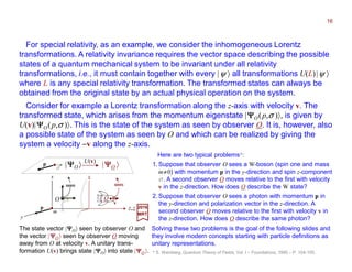 U(v)
|ΨΨΨΨO 〉 |ΨΨΨΨO 〉p
σ
v
OO
z,z
sees sees
y
x
p
m
x
For special relativity, as an example, we consider the inhomogeneous Lorentz
transformations. A relativity invariance requires the vector space describing the possible
states of a quantum mechanical system to be invariant under all relativity
transformations (i.e., it must contain together with every |ψ 〉 all transformations U(L)|ψ 〉
where L is any special relativity transformation). The transformed states can always be
obtained from the original state by an actual physical operation on the system.
Consider for example a Lorentz transformation along the z-axis with velocity v. The
transformed state, which arises from the momentum eigenstate |ΨΨΨΨO(p,σ )〉, is given by
U(v)|ΨΨΨΨO(p,σ )〉. This is the state of the system as seen by observer O. It is, however, also
a possible state of the system as seen by O and which can be realized by giving the
system a velocity −v along the z-axis.
The state vector |ΨΨΨΨO〉 seen by observer O and
the vector | ΨΨΨΨO 〉 seen by observer O moving
away from O at velocity v. A unitary trans-
formation U(v) brings state |ΨΨΨΨO〉 into state |ΨΨΨΨO 〉.
Here are two typical problems*:
1. Suppose that observer O sees a W-boson (spin one and mass
m≠0) with momentum p in the y-direction and spin z-component
σ . A second observer O moves relative to the first with velocity
v in the z-direction. How does O describe the W state?
2. Suppose that observer O sees a photon with momentum p in
the y-direction and polarization vector in the z-direction. A
second observer O moves relative to the first with velocity v in
the z-direction. How does O describe the same photon?
2017
MRT
* S. Weinberg, Quantum Theory of Fields, Vol. I – Foundations, 1995 – P. 104-105.
Solving these two problems is the goal of the following slides and
they involve modern concepts starting with particle definitions as
unitary representations.
16
 