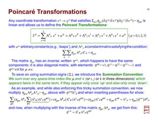 Poincaré Transformations
with aµ arbitraryconstants(e.g.,‘leaps’),and Λµ
ν aconstantmatrixsatisfyingthecondition:
Any coordinate transformation xµ → xµ that satisfies Σµνηµν (∂xµ /∂xρ )(∂xν /∂xσ )=ηρσ is
linear and allows us to define the Poincaré Transformations:
2017
MRT
µµµµµµ
ν
ν
ν
µµ
axxxxaxx +Λ+Λ+Λ+Λ=+Λ= ∑=
3
3
2
2
1
1
0
0
3
0
σρ
µ ν
σ
ν
ρ
µ
µν ηη =ΛΛ∑∑
The matrix ηµν has an inverse, written ηµν , which happens to have the same
components: it is also diagonal matrix, with elements: η00 =+1,η11 =η22 =η33 =−1 and
ηµν ≡0 for µ ≠ν.
To save on using summation signs (Σ), we introduce the Summation Convention:
We sum over any space-time index like µ and ν (or i, j or k in three dimensions) which
appears twice in the same term, if they appear only once ‘up’ and also only once ‘down’.
As an example, and while also enforcing this tricky summation convention, we now
multiply ηµµµµνννν Λµµµµ
ρ Λνννν
σ=ηρσ above with ησττττΛκ
ττττ and when inserting parentheses for show:
ρ
κ
ρ
κκ
ρ
κ
ρ
κ
ρ
κ
ρ ηηηηηηηηη µµµµνννν
µνµνµνµν
σσσσ
σσσσ
ττττσσσσ
ττττσσσσ
ττττσσσσ
ττττσσσσ
ννννµµµµ
µνµνµνµν
µνµνµνµν ττττσσσσ
ττττσσσσ
ττττσσσσ
ννννµµµµ
µνµνµνµν Λ=Λ=Λ=Λ=ΛΛΛ=ΛΛΛ∑ ∑ ][)(])[(])[(
44 34421
and now, when multiplying with the inverse of the matrix ηµµµµν Λµµµµ
ρ, we get from this:
ττττσσσσ
ττττσσσσ ηη κνκν
ΛΛ=
( )3,2,1,0=µ
18
 