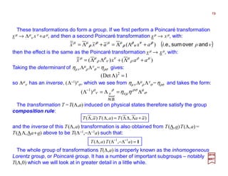 2017
MRT
( )νρaxaxx andoversum,ρρρρνννν
νννν
ρρρρ
ρρρρ
ρρρρ
ρρρρ i.e.)( +ΛΛ=+Λ= µµµµ
These transformations do form a group. If we first perform a Poincaré transformation
xµ → Λµ
ν xν +aµ, and then a second Poincaré transformation xµ → xµ, with:
)()( µρ
ρ
µν
ν
ρ
ρ
µµ
aaxx +Λ+ΛΛ=
then the effect is the same as the Poincaré transformation xµ → xµ, with:
Taking the determinant of ηµν Λµ
ρ Λν
σ=ηρσ gives:
so Λµ
ν has an inverse, (Λ−1)ν
σ, which we see from ηµν Λµ
ρ Λν
σ=ηρσ and takes the form:
{ σ
µσρ
µν
ρ
νν
ρ
ηη Λ=Λ=Λ−
N.B.
)( 1
1)Det( 2
=Λ
The transformation T =T(Λ,a) induced on physical states therefore satisfy the group
composition rule:
),(),(),( aaTaTaT +ΛΛΛ=ΛΛ
and the inverse of this T(Λ,a) transformation is also obtained from T(Λ,a)T(Λ,a)=
T(ΛΛ,Λa+a) above to be T(Λ−1,−Λ−1a) such that:
The whole group of transformations T(Λ,a) is properly known as the inhomogeneous
Lorentz group, or Poincaré group. It has a number of important subgroups –
notably T(Λ,0) which we will look at in greater detail in a little while.
1=Λ−ΛΛ −−
),(),( 11
aTaT
19
 