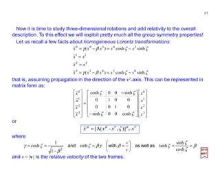 Now it is time to study three-dimensional rotations and add relativity to the overall
description. To this effect we will exploit pretty much all the group symmetry properties!
2017
MRT
ζζβγ
ζζβγ
sinhcosh)(
sinhcosh)(
03033
22
11
30300
xxxxx
xx
xx
xxxxx
−=−=
=
=
−=−=
and v=|v| is the relative velocity of the two frames.
or (N.B., implicit sum on ν ):
β
ζ
ζ
ζβγβζ
β
ζγ ==





==
−
==
cosh
sinh
tanhsinh
1
1
cosh
2
aswellaswithand
c
v


























−
−
=














3
2
1
0
3
2
1
0
cosh00sinh
0100
0010
sinh00cosh
x
x
x
x
x
x
x
x
ζζ
ζζ
that is, assuming propagation in the direction of the x3-axis. This can be represented in
matrix form as:
Let us recall a few facts about homogeneous Lorentz transformations:
where:
ν
ν
µνµµ
ζ xxxx )],-([Λ=
21
 