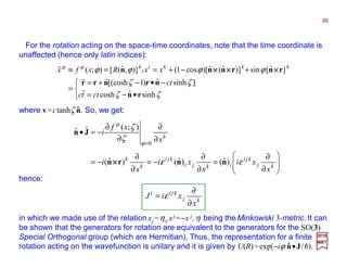 







∂
∂
=
∂
∂
−=
∂
∂
−=
∂
∂
∂
∂
−=•
=
kj
kji
ikji
kji
k
k
k
x
xi
x
xi
x
i
x
xf
i
εε
ζ
ζ
ϕ
µ
)ˆ()ˆ()ˆ(
);(ˆˆ
0
nnrn
Jn
××××
hence:
kj
kjii
x
xiJ
∂
∂
= ε
For the rotation acting on the space-time coordinates, note that the time coordinate is
unaffected (hence only latin indices):



•−=
−•−+=
=
+−+==≡
ζζ
ζζ
ϕϕϕϕµµ
sinhˆcosh
]sinhˆ)1[(coshˆ
]ˆ[sin)]ˆ(ˆ)[cos1()],ˆ([);(
rn
nrnrr
rnrnnn
cttc
ct
xxRxfx kkki
i
k
××××××××××××
in which we made use of the relation xj =ηij xj =−x j, η being the Minkowski 3-metric. It can
be shown that the generators for rotation are equivalent to the generators for the SO(3)
Special Orthogonal group (which are Hermitian). Thus, the representation for a finite
rotation acting on the wavefunction is unitary and it is given by U(R)=exp(−iϕ n•J/h).ˆ
2017
MRT
where v=ctanhζ n. So, we get:ˆ
26
 