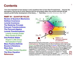 Contents
PART IV – QUANTUM FIELDS
Review of Quantum Mechanics
Galilean Invariance
Lorentz Invariance
The Relativity Principle
Poincaré Transformations
The Poincaré Algebra
Lorentz Transformations
Lorentz Invariant Scalar
Klein-Gordon & Dirac
One-Particle States
Wigner’s Little Group
Normalization Factor
Mass Positive-Definite
Boosts & Rotations
Mass Zero
The Klein-Gordon Equation
The Dirac Equation
References
“It is more important to have beauty in one’s equations than to have them fit experiment … because the
discrepency may be due to minor features that are not properly taken into account and that will get
cleared up with further development of the theory….” Paul Dirac, Scientific American, May 1963.
2017
MRT
Determining the structure of the proton: a Feynman diagram for deep inelastic
scattering process. The diagram shows the flow of momentum when a high energy
electron e (••••) scatters (hence the exchange of a photon γγγγ with momentum q) from a
quark (••••) taken from the wavefunction of the proton p (••••). This is a simple case called
the Parton Model invented by Richard Feynman. We assume that the parton ( ) has
negligeable (i.e., a small fraction ξ of ) transverse momentum with respect to the
proton p, so the parton momentum ξ p is in the same direction as the proton
momentum p, that is, the parton has momentum ξ pµ , where 0≤ξ ≤1. Finally,
momentum conservation forces us to have the equality p′=ξ pµ + q given vertex
couplings of the form ±ieγ µ where the gamma matrices satisfy γ µ γ ν + γ νγ µ = 2g µν.
3
Field (i.e., an
interaction subjected
to a potential Aµ
 