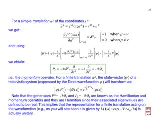 we get:
µµµµµ
axaxfx +=≡ );(



≠=
==
=
∂
∂
=
νµ
νµ
δ ν
µ
ν
µ
µ when
when
0
1);(
0a
a
axf
and using:
ννµν
µ
ν δ ∂−=
∂
∂
−=
∂
∂
−= hhh i
x
i
x
iP
For a simple translation aµ of the coordinates xµ:
that is, the momentum operator. For a finite translation aµ, the state-vector |ψ 〉 of a
relativistic system (expressed by the Dirac wavefunctionψ ) will transform as:
)(e)()( xxx
aP
i
ψψψ
µ
µ
µ h
−
=→
Note that the generators P0 =−ih∂0 and Pk = −ih∂k are known as the Hamiltonian and
momentum operators and they are Hermitian since their associated eigenvalues are
defined to be real. This implies that the representation for a finite translation acting on
the wavefunction (e.g., as you will see soon it is given by U(1,a)=exp(−iPµ aµ /h)) is
actually unitary.
2017
MRT
ψεψεψψ µν
µ
ν






+=








∂
∂
∂
∂
−+=
=
P
i
xa
axf
i
i
a
h
h
h
11
0
);(
all
we obtain:
31
 