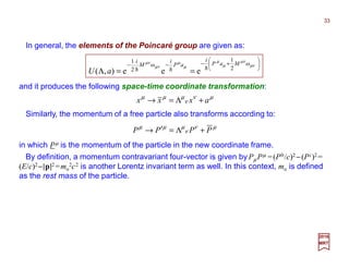 and it produces the following space-time coordinate transformation:
In general, the elements of the Poincaré group are given as:






+−−−
==Λ
µν
µν
µ
µ
µ
µ
µν
µν ω
2
1
ω
2
1
eee),(
MaP
i
aP
i
M
i
aU hhh
in which Pµ is the momentum of the particle in the new coordinate frame.
µν
ν
µµµ
axxx +Λ=→
µν
ν
µµµ
PPPP +Λ=′→
Similarly, the momentum of a free particle also transforms according to:
By definition, a momentum contravariant four-vector is given by Pµ Pµ =(P0/c)2 −(Pi )2 =
(E/c)2−|p|2 =mo
2c2 is another Lorentz invariant term as well. In this context, mo is defined
as the rest mass of the particle.
2017
MRT
33
 