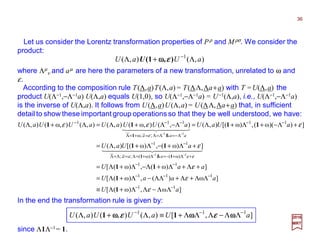 ]ω,ω)([
]ω)(,ω)([
]ω)(,ω)([
]ω)(,ω)[(),(
])ω)((,ω)[(),(),(),ω(),(),(),ω(),(
11
111
11
ω)(ω)(
11
11
ω
111
11
11
aU
aaaU
aaU
aUaU
aUaUaUUaUaUUaU
aaaa
aaa
−−
−−−
−−
+Λ+−=Λ+=Λ=Λ=Λ
−−
−−
Λ−=Λ=Λ=+=Λ
−−−
ΛΛ−ΛΛ+Λ≡
ΛΛ+Λ+ΛΛ−Λ+Λ=
+Λ+Λ+Λ−Λ+Λ=
+Λ+−Λ+Λ=
+Λ−+Λ+Λ=Λ−Λ+Λ=Λ+Λ
−−
−−
ε
ε
ε
ε
εεε
ε
ε
1
1
11
11
1111
11
1
4444444 34444444 21
4444 34444 21
&;;
&;;
2017
MRT
where Λµ
ν and aµ are here the parameters of a new transformation, unrelated to ω and
ε.
Let us consider the Lorentz transformation properties of Pρ and Mρσ. We consider the
product:
),(),( 1
aUaU Λ+Λ −
),(1 εεεεωωωωU
In the end the transformation rule is given by:
],[),(),(),( 111
aUaUUaU −−−
ΛΛ−ΛΛΛ+≡Λ+Λ ωωωωωωωωωωωω εεεεεεεε 11
since Λ1Λ−1= 1.
According to the composition rule T(Λ,a)T(Λ,a)= T(ΛΛ,Λa+a) with T =U(Λ,a) the
product U(Λ−1,−Λ−1a) U(Λ,a) equals U(1,0), so U(Λ−1,−Λ−1a) = U−1(Λ,a), i.e., U(Λ−1,−Λ−1a)
is the inverse of U(Λ,a). It follows from U(Λ,a)U(Λ,a)= U(ΛΛ,Λa+a) that, in sufficient
detail to show these important group operations so that they be well understood, we have:
36
 