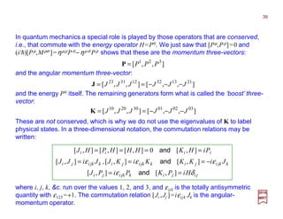 In quantum mechanics a special role is played by those operators that are conserved,
i.e., that commute with the energy operator H=P0. We just saw that [Pµ,Pρ]=0 and
(i/h)[Pµ,Mρσ ]=ηµρPσ−ηµσ Pρ shows that these are the momentum three-vectors:
2017
MRT
and the angular momentum three-vector:
These are not conserved, which is why we do not use the eigenvalues of K to label
physical states. In a three-dimensional notation, the commutation relations may be
written:
where i, j, k, &c. run over the values 1, 2, and 3, and εijk is the totally antisymmetric
quantity with ε123 =+1. The commutation relation [Ji ,Jj ]=iεijk Jk is the angular-
momentum operator.
],,[ 321
PPP=P
],,[],,[ 211332123123
JJJJJJ −−−==J
and the energy P0 itself. The remaining generators form what is called the ‘boost’ three-
vector:
],,[],,[ 030201302010
JJJJJJ −−−==K
jijikjkiji
kjkijikjkijikjkiji
iiii
HiPKPiPJ
JiKKKiKJJiJJ
PiHKHHHPHJ
δε
εεε
==
−===
====
],[],[
],[],[],[
],[0],[],[],[
and
and,
and
39
 