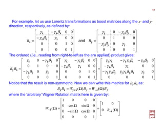 For example, let us use Lorentz transformations as boost matrices along the x- and y-
direction (i.e., along x and y unit vectors), respectively, as defined by:
2017
MRT
Notice that the result is non-symmetric. Now we can write this matrice for By Bx as:
ff BWBWBB )()( ˆˆˆˆˆ Ω=Ω= −zxyxy ××××
where the ‘arbitrary’ Wigner Rotationmatrixhereis givenby(N.B., yes,aroundnegativez):












−
−
−−
=












−
−












−
−
=
1000
0
00
0
1000
0100
00
00
1000
00
0010
00
ˆˆˆˆˆˆˆˆ
ˆˆˆ
ˆˆˆˆˆˆˆ
ˆˆˆ
ˆˆˆ
ˆˆˆ
ˆˆˆ
ˆˆ
yxyxyyxy
xxx
yyxxyxy
xxx
xxx
yyy
yyy
xy
γββγγβγγ
γβγ
βγβγγγγ
γβγ
βγγ
γβγ
βγγ
BB








Ω=












ΩΩ−
ΩΩ
=Ω
−
− )(0
01
1000
0cossin0
0sincos0
0001
)(
ˆ
ˆ
z
z RW
The orderedproduct (i.e.,reading“right-comes-after-left”as the product ByBx is applied)is:












−
−
=












−
−
=
1000
00
0010
00
1000
0100
00
00
ˆˆˆ
ˆˆˆ
ˆ
ˆˆˆ
ˆˆˆ
ˆ
yyy
yyy
y
xxx
xxx
x
γβγ
βγγ
γβγ
βγγ
BB and
ˆ ˆ
41
ˆˆ
ˆ ˆ
ˆ
 