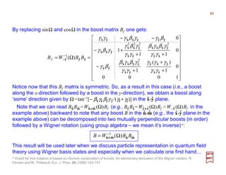 By replacing sinΩ and cosΩ in the boost matrix Bf one gets:
2017
MRT
Notice now that this Bf matrix is symmetric. So, as a result in this case (i.e., a boost
along the x-direction followed by a boost in the y-direction), we obtain a boost along
‘some’ direction given by Ω=tan−1[− βxγx βyγ y /(γx+γy)] in the x-y plane.




















+
+
+
−
++
+−
−−
=Ω= −
−
1000
0
1
)(
1
0
11
1
0
)(
ˆˆ
ˆˆˆ
ˆˆ
2
ˆˆˆˆ
ˆˆ
ˆˆ
2
ˆˆˆˆ
ˆˆ
2
ˆ
2
ˆ
2
ˆ
ˆˆˆ
ˆˆˆˆˆˆˆ
ˆˆ
1
ˆ
yx
yxy
yx
yyxx
yy
xy
yyxx
yx
yxx
yxx
yyyxxyx
xyz
γγ
γγγ
γγ
γβγβ
βγ
γγ
γβγβ
γγ
γβγ
γβγ
βγγβγγγ
BBWBf
mnmn ˆˆ
1
ˆˆ )( BBWB Ω= −
××××
Note that we can read BnBm =Wn××××m (Ω)Bf (e.g., By Bx =Wy××××x (Ω)Bf =W−z (Ω)Bf in the
example above) backward to note that any boost B in the n-m (e.g., the x-y plane in the
example above) can be decomposed into two mutually perpendicular boosts (in order)
followed by a Wigner rotation (using group algebra – we mean it’s inverse)*:
ˆ ˆ ˆ ˆ ˆ ˆ ˆ ˆ ˆ
ˆ ˆ ˆ ˆ
* Credit for this notation is based on Generic composition of boosts: An elementary derivation of the Wigner rotation, R.
Ferraro and M. Thibeault, Eur. J. Phys. 20 (1999) 143-151.
This result will be used later when we discuss particle representation in quantum field
theory using Wigner basis states and especially when we calculate one first hand…
ˆ ˆ ˆ ˆ ˆ ˆ ˆ ˆ
43
 
