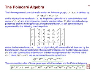 The Poincaré Algebra
and is a space-time translation, i.e., as the product operation of a translation by a real
vector aµ =[τ,a] and a homogeneous Lorentz transformation, Λµ
ν (the translation being
performed after the homogeneous Lorentz transformation.) It can conveniently be
represented by the following matrix equation:
The inhomogeneous Lorentz transformation (or Poincaré group), L={Λ,a}, is defined by:
2017
MRT
































ΛΛΛΛ
ΛΛΛΛ
ΛΛΛΛ
ΛΛΛΛ
=
















1100001
3
2
1
0
33
3
3
2
3
1
3
0
22
3
2
2
2
1
2
0
11
3
1
2
1
1
1
0
00
3
0
2
0
1
0
0
3
2
1
0
x
x
x
x
a
a
a
a
x
x
x
x
The commutation rules of these generators with themselves are the Poincaré Algebra:
µν
ν
µµµ
axx +Λ== )( xL
ρµσνρνσµµσµρµσνρρσµνρµ
ηηηη MMMMMMiPP +−−== ],[0],[ and
ρµσσµρσρµ
ηη PPMPi −=],[
where the last coordinate, i.e., 1, has no physical significance and is left invariant by the
transformation. The generators for infinitesimal translations are the Hermitian operators
Pµ, and their commutative relations with the Hermitian generators for ‘rotations’ in the
xµ -xν plane, Mµν =−Mν µ are as expressed in contravariant form:
46
 