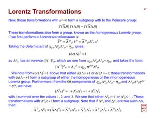 Lorentz Transformations
We note from (detΛ)2=1 above that either detΛ=+1 or detΛ=−1; those transformations
with detΛ=+1 form a subgroup of either the homogeneous or the inhomogeneous
Lorentz group. Furthermore, from the 00-components of ηµν Λµ
ρ Λν
σ=ηρσ and Λν
σ Λκ
τ ηστ
=ηνκ, we have:
These transformations also form a group.
Now, those transformations with aµ =0 form a subgroup with to the Poincaré group:
with i summed over the values 1, 2, and 3. We see that either Λ0
0≥+1 or Λ0
0≤−1. Those
transformations with Λ0
0≥+1 form a subgroup. Note that if Λµ
ν and Λµ
ν are two such Λs,
then:
ii
ii 00
00
2
0
0
11)( ΛΛ+=ΛΛ+=Λ
0
3
3
0
0
2
2
0
0
1
1
0
0
0
0
0
0
0
0
0
)( ΛΛ+ΛΛ+ΛΛ+ΛΛ=ΛΛ≡ΛΛ µ
µ
)0,()0,()0,( ΛΛ=ΛΛ TTT
2017
MRT
Taking the determinant of ηµν Λµ
ρ Λν
σ=ηρσ gives:
so Λµ
ν has an inverse, [Λ−1]ν
σ, which we see from ηµν Λµ
ρ Λν
σ=ηρσ and takes the form:
σ
µσρ
µν
ρ
νν
ρ
ηη Λ=Λ=Λ−
][ 1
These transformations also form a group. known as the homogeneous Lorentz group.
If we first perform a Lorentz transformation Λ:
ν
ν
ρ
ρ
µρ
ρ
µµ
xxx ΛΛ=Λ=
1)det( 2
=Λ
47
 