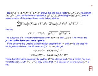 and so:
The subgroup of Lorentz transformations with detΛ=+1 and Λ0
0≥+1 is known as the
proper orthochronous Lorentz group.
1)(1)( 2
0
02
0
0
0
3
3
0
0
2
2
0
0
1
1
0
0
0
−Λ−Λ≤ΛΛ+ΛΛ+ΛΛ≡ΛΛ i
i
But (Λ0
0)2=1+Λi
0Λi
0=1+Λ0
iΛ0
i shows that the three-vector [Λ1
0,Λ2
0,Λ3
0] has length
√[(Λ0
0)2−1], and similarly the three-vector [Λ0
1,Λ0
2,Λ0
3] has length √[(Λ0
0)2−1], so the
scalar product of these two three-vector is bounded by:
1)(1)()( 2
0
02
0
0
0
0
0
0
0
0
−Λ−Λ−ΛΛ≥ΛΛ
2017
MRT
49
If we look over the Lorentz transformation properties of Pρ and Mρσ is the case for
homogeneous Lorentz transformations (i.e., aµ =0), we get:
µνσ
ν
ρ
µ
σρ
µρ
µ
ρ
MaUMaU
PaUPaU
ΛΛ=ΛΛ
Λ=ΛΛ
−
−
),(),(
),(),(
1
1
These transformation rules simply say that Mρσ is a tensor and Pρ is a vector. For pure
translations (i.e., with Λµ
ν =δ µ
ν ), they tell us that Pρ is translation-invariant, but Mρσ is
not.
 