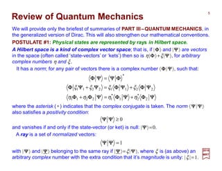Review of Quantum Mechanics
We will provide only the briefest of summaries of PART III–QUANTUM MECHANICS, in
the generalized version of Dirac. This will also strengthen our mathematical conventions.
It has a norm; for any pair of vectors there is a complex number 〈ΦΦΦΦ|ΨΨΨΨ〉, such that:
ΨΨΨΨΦΦΦΦΨΨΨΨΦΦΦΦΨΨΨΨΦΦΦΦΦΦΦΦ
ΨΨΨΨΦΦΦΦΨΨΨΨΦΦΦΦΨΨΨΨΨΨΨΨΦΦΦΦ
ΦΦΦΦΨΨΨΨΨΨΨΨΦΦΦΦ
2
*
21
*
12211
22112211
*
ηηηη
ξξξξ
+=+
+=+
=
POSTULATE #1: Physical states are represented by rays in Hilbert space.
where the asterisk (∗) indicates that the complex conjugate is taken. The norm 〈ΨΨΨΨ|ΨΨΨΨ〉
also satisfies a positivity condition:
A ray is a set of normalized vectors:
A Hilbert space is a kind of complex vector space; that is, if |ΦΦΦΦ〉 and |ΨΨΨΨ〉 are vectors
in the space (often called ‘state-vectors’ or ‘kets’) then so is η|ΦΦΦΦ〉+ξ|ΨΨΨΨ〉, for arbitrary
complex numbers η and ξ.
0≥ΨΨΨΨΨΨΨΨ
and vanishes if and only if the state-vector (or ket) is null: |ΨΨΨΨ〉=0.
with |ΨΨΨΨ〉 and |ΨΨΨΨ〉 belonging to the same ray if |ΨΨΨΨ〉=ξ|ΨΨΨΨ〉, where ξ is (as above) an
arbitrary complex number with the extra condition that it’s magnitude is unity: |ξ |=1.
1=ΨΨΨΨΨΨΨΨ
2017
MRT
5
 
