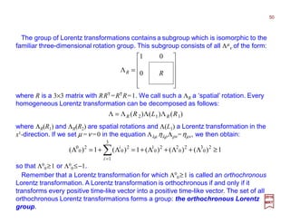 The group of Lorentz transformations contains a subgroup which is isomorphic to the
familiar three-dimensional rotation group. This subgroup consists of all Λµ
ν of the form:
2017
MRT












= RR 0
01
Λ
where ΛR(R1) and ΛR(R2) are spatial rotations and Λ(L1) a Lorentz transformation in the
x1-direction. If we set µ =ν =0 in the equation Λλµ ηλρ Λρν =ηµν, we then obtain:
so that Λ0
0≥1 or Λ0
0≤−1.
where R is a 3×3 matrix with RRT =RTR=1. We call such a ΛR a ‘spatial’ rotation. Every
homogeneous Lorentz transformation can be decomposed as follows:
1)()()(1)(1)( 2
0
32
0
22
0
1
3
1
2
0
2
0
0
≥Λ+Λ+Λ+=Λ+=Λ ∑=i
i
)(Λ)(Λ)(ΛΛ 112 RLR RR=
Remember that a Lorentz transformation for which Λ0
0≥1 is called an orthochronous
Lorentz transformation. A Lorentz transformation is orthochronous if and only if it
transforms every positive time-like vector into a positive time-like vector. The set of all
orthochronous Lorentz transformations forms a group: the orthochronous Lorentz
group.
50
 