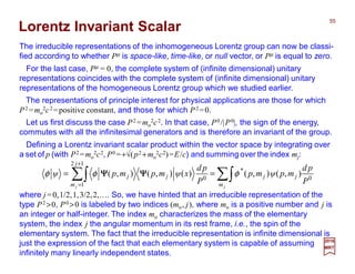 ∑∫∑∫ ==
+
= jj m
jj
j
m
jj
P
pd
mpψmp
P
pd
xψmpmpψ 0
*
12
1
0
),(),()(),(),( φφφ ΨΨΨΨΨΨΨΨ
Lorentz Invariant Scalar
For the last case, Pµ = 0, the complete system of (infinite dimensional) unitary
representations coincides with the complete system of (infinite dimensional) unitary
representations of the homogeneous Lorentz group which we studied earlier.
The irreducible representations of the inhomogeneous Lorentz group can now be classi-
fied according to whether Pµ is space-like, time-like, or null vector, or Pµ is equal to zero.
The representations of principle interest for physical applications are those for which
P2 =mo
2c2 =positive constant, and those for which P2 =0.
2017
MRT
Defining a Lorentz invariant scalar product within the vector space by integrating over
a set of p (with P2 =mo
2c2, P0 =+√(p2 +mo
2c2)=E/c) and summing over the index mj:
where j =0,1/2,1,3/2,2,…. So, we have hinted that an irreducible representation of the
type P2 >0, P0 >0 is labeled by two indices (mo, j), where mo is a positive number and j is
an integer or half-integer. The index mo characterizes the mass of the elementary
system, the index j the angular momentum in its rest frame, i.e., the spin of the
elementary system. The fact that the irreducible representation is infinite dimensional is
just the expression of the fact that each elementary system is capable of assuming
infinitely many linearly independent states.
Let us first discuss the case P2 =mo
2c2. In that case, P0/|P0|, the sign of the energy,
commutes with all the infinitesimal generators and is therefore an invariant of the group.
55
 