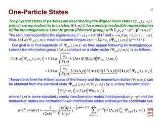 One-Particle States
The physical states of particles are described by the Wigner basis states |ΨΨΨΨkmo
( j,mj)〉
(which are equivalent to the states|ΨΨΨΨ(k,mj)〉) for a unitary irreducible representation
of the inhomogeneous Lorentz group (Poincaré group) with Σµ pµ p µ =p02
−p2 =(moc)2.
Thesestatesformthe Hilbert space of the theory and the momentum states |ΨΨΨΨ(p,mj)〉 can
be obtained from the standard state |ΨΨΨΨpmo
( j,mj)〉≡|ΨΨΨΨ( p,mj)〉 by a unitary transformation:
∑
+
−=′
Λ
′−•−
′Λ
Λ
=≡
j
jm
jEp
m
m
j
tE
i
j
j
j
mjpW
pE
pE
xx ),()],([e
)(
)(
)π2(
1
)()( )(
)(
2/3
ΨΨΨΨD
rp
h
h
ψψ µ
Our goal is to find eigenkets of |ΨΨΨΨpmo
( j,mj)〉 as they appear following an homogeneous
Lorentz transformation group U(ΛΛΛΛ,a) product on a state-vector |ΨΨΨΨpmo
( j,mj)〉 is as follows:
where L( p) is some standard Lorentz transformationmatrix that depends on p=pµ and the
momentum states are normalized over intermediate states andweget the coordinate ket:
),()(),( jj mkpLmp ΨΨΨΨΨΨΨΨ =
),()]([)]([)]([)]([
)(
),(
),()]([)]([
)(
),(),(),(
o
oo
1o
o
jmk
jmkjmp
mjpUpLUUpLU
pE
m
aU
mjpUU
pE
m
aUmjaU
ΨΨΨΨ
ΨΨΨΨΨΨΨΨ
LvΛ1
LvΛ1Λ
ΛΛ=
=
−
2017
MRT
The spin j corresponds to the eigenvaluesJ2= j( j +1)h2of J2 and J3 =mj h (mj = j, j −1,…,−j).
Also, U(1,a)|ΨΨΨΨkmo
( j,mj)〉 meansthesamethingas exp(−iΣµ kµ aµ)|ΨΨΨΨkmo
( j,mj)〉(pµ =hkµ ).
57
 