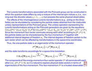 The Lorentz transformations associated with the Poincaré group can be constructed in
which the quantum state differs by only a mixture of the internal spin indices mj (i.e., run-
ning over the discrete values j, j −1,…,−j) but possess the same physical observables.
The effects of the inhomogeneous Lorentz transformations (e.g., acting on the Dirac
fields) can be elucidated by considering the particle states obtained from the irreducible
unitary representations of the Poincaré group. The unitary operation representing the
Lorentz transformations acting on the Poincaré generators are given by the equations
U(Λ,a)PρU−1(Λ,a)=Σµ[Λ−1]ρ
µPµ & U(Λ,a)MρσU−1(Λ,a)=Σµν [Λ−1]ρ
µ [Λ−1]σ
ν (Mµν−aµ Pν −aν Pµ).
Since the momentum four-vector commutes among each other according to [Pµ ,Pν]=0,
the particle states can be characterized by the four-momentum Pµ together with
additional internal degrees of freedom mj. The internal degrees of freedom pertain to the
spin vector which can be affected by transformations in the space-time coordinates.
and the state transforms accordingly for a space-time translation:
),(),( jj mppmpP ΨΨΨΨΨΨΨΨ µµ
=
),(e),(e),(),( j
ap
i
j
aP
i
j mpmpmpaU ΨΨΨΨΨΨΨΨΨΨΨΨ
∑∑ −−
=≡ µ µ
µ
µ µ
µ
hh1
Thus, the one-particle state is an eigenvector of the momentum operator:
2017
MRT
The components of the energy-momentumfour-vector operator Pµ all commute with each
other (i.e., [Pµ,Pν ]=0), so it is natural to express physical state-vectors in terms of
eigenvectors of the four-momentum.This four-momentum Pµ is a trusted observable!
58
 