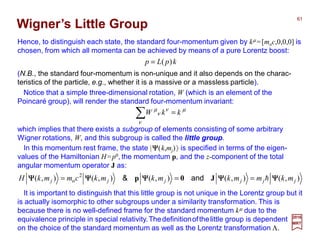 Hence, to distinguish each state, the standard four-momentum given by kµ =[moc,0,0,0] is
chosen, from which all momenta can be achieved by means of a pure Lorentz boost:
which implies that there exists a subgroup of elements consisting of some arbitrary
Wigner rotations, W, and this subgroup is called the little group.
µ
ν
ν
ν
µ
kkW =∑
Notice that a simple three-dimensional rotation, W (which is an element of the
Poincaré group), will render the standard four-momentum invariant:
It is important to distinguish that this little group is not unique in the Lorentz group but it
is actually isomorphic to other subgroups under a similarity transformation. This is
because there is no well-defined frame for the standard momentum kµ due to the
equivalence principle in special relativity.Thedefinitionofthelittle group is dependent
on the choice of the standard momentum as well as the Lorentz transformation Λ.
Wigner’s Little Group
(N.B., the standard four-momentum is non-unique and it also depends on the charac-
teristics of the particle, e.g., whether it is a massive or a massless particle).
kpLp )(=
2017
MRT
),(),(),(),(),( 2
o jjjjjj mkmmkmkmkcmmkH ΨΨΨΨΨΨΨΨΨΨΨΨΨΨΨΨΨΨΨΨ h=== J0p and&
In this momentum rest frame, the state |ΨΨΨΨ(k,mj)〉 is specified in terms of the eigen-
values of the Hamiltonian H=p0, the momentum p, and the z-component of the total
angular momentum operator J as:
61
 