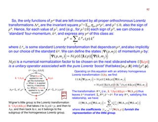 When L(p) is
applied to k we
get the momentum
p. When ΛΛΛΛ is applied
next to p it becomes
Λp. When L−1(Λp) is
applied to Λp we
recover k!
So, the only functions of pµ that are left invariant by all proper orthochronous Lorentz
transformations Λµ
ν are the invariant square p2 =Σµν ηµν pµ pν, and p2 ≤ 0, also the sign of
p0. Hence, for each value of p2, and (e.g., for p2 ≤0) each sign of p0, we can choose a
‘standard’ four-momentum, kµ, and express any pµ of this class as:
where Lµ
ν is some standard Lorentz transformation that dependsonpµ,andalso implicitly
on our choice of the standard kµ. We can define the states |ΨΨΨΨ(p,mj)〉 of momentum p by:
∑=
ν
ν
ν
µµ
kpLp )(
Wigner’s little group is the Lorentz transformation
L−1(Λp) ΛΛΛΛL(p) that takes k to L(p)k =p, and then to
Λp, and then back to k, so it belongs to the
subgroup of the homogeneous Lorentz group.
Operating on this equation with an arbitrary homogeneous
Lorentz transformation U(ΛΛΛΛ), we find:
k µ =[moc,0,0,0]
pµ =Σν Lµ
ν ( p)kνΛ p=Σν Λ0
ν pν
L−1(Λ p) L(p)
ΛΛΛΛ
),()]([)(),( jj mkpUpNmp ΨΨΨΨΨΨΨΨ L=
N(p) is a numerical normalization factor to be chosen on the next slideandwhere U[L(p)]
is a unitary operator associated with the pure Lorentz ‘boost’ thattakes[moc,0] into[p0,p].
The transformation Wµ
ν (i.e., L−1(Λp) ΛΛΛΛL(p) = W(Λ, p)) thus
leaves k µ invariant: Σν Wµ
ν kν =kµ. For any Wµ
ν satisfying this
relationship, we have:
),()]()([)]([)(
),()]([)(),()(
1
1
j
jj
mkppUpUpN
mkpUpNmpU
ΨΨΨΨ
ΨΨΨΨΨΨΨΨ
LΛLL
LΛΛ
4444 34444 21
=
−
ΛΛ=
=
∑
+
−=′
′
′Λ=Λ
j
jm
j
j
mmj
j
jj
mkpmkpU ),()],([),()],([ )(
ΨΨΨΨΨΨΨΨ WW D
where the coefficients Dm′j mj
( j ) [W(Λ, p )] furnish the
representation of the little group.
2017
MRT
62
 
