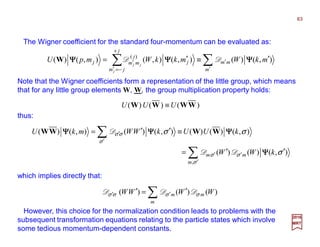 The Wigner coefficient for the standard four-momentum can be evaluated as:
which implies directly that:
)()()( WWWW UUU ≡
Note that the Wigner coefficients form a representation of the little group, which means
that for any little group elements W, W, the group multiplication property holds:
∑∑ ′
′
+
−=′
′
′≡′=
m
mm
j
jm
j
j
mmj mkWmkkWmpU
j
jj
),()(),(),(),()( )(
ΨΨΨΨΨΨΨΨΨΨΨΨ DDW
thus:
∑
∑
′
′′
′
′
′′=
≡′′=
σ
σσ
σ
σσ
σ
σσ
,
),()()(
),()()(),()(),()(
m
mm kWW
kUUkWWmkU
ΨΨΨΨ
ΨΨΨΨΨΨΨΨΨΨΨΨ
DD
D WWWW
∑ ′=′ ′′
m
mm WWWW )()()( σσσσ DDD
However, this choice for the normalization condition leads to problems with the
subsequent transformation equations relating to the particle states which involve
some tedious momentum-dependent constants.
2017
MRT
63
 