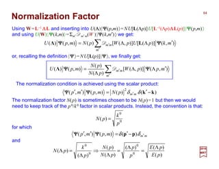 Normalization Factor
Using W=L−1 ΛΛΛΛL and inserting into U(ΛΛΛΛ)|ΨΨΨΨ(p,m)〉=NU[L(Λp)]U[L−1(Λp)ΛΛΛΛL(p)]|ΨΨΨΨ(p,m)〉
and using U(W)|ΨΨΨΨ(k,m)〉=Σm′ Dm′ m(W )|ΨΨΨΨ(k,m′)〉 we get:
or, recalling the definition |ΨΨΨΨ〉=NU[L(p)]|ΨΨΨΨ〉, we finally get:
2017
MRT
for which
The normalization factor N(p) is sometimes chosen to be N(p)=1 but then we would
need to keep track of the p0/k0 factor in scalar products. Instead, the convention is that:
The normalization condition is achieved using the scalar product:
∑′
′ ′ΛΛ
Λ
=
m
mm mppW
pN
pN
mpU ),()],([
)(
)(
),()( ΨΨΨΨΨΨΨΨ DΛ
∑′
′ ′ΛΛ=
m
mm mkpUpWpNmpU ),()]([)],([)(),()( ΨΨΨΨΨΨΨΨ LΛ D
0
0
)(
p
k
pN =
mmmpmp ′−′=′′ δδ )(),(),( ppΨΨΨΨΨΨΨΨ
)()(),(),(
2
kk −′=′′ ′ δδ mmpNmpmp ΨΨΨΨΨΨΨΨ
)(
)()(
)(
)(
)(
)( 0
0
0
0
pE
pE
p
p
pN
pN
p
k
pN
Λ
=
Λ
=
Λ
⇒
Λ
=Λ
and
64
 