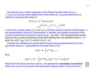 Considering now a Taylor expansion of the Wigner transformationW(Λ,p)=
L−1(Λp)ΛL(p) as well as the explicit form of the matrix for L(p) just obtained for an
arbitrary Lorentz transformation Λ:
in which the Lorentz boosts, L(p) and L(Λ,p) and the arbitrary Lorentz transformation, Λ,
are parametrized in terms of its generators. In addition, the spatial component of the
Lorentz-transformed momentum is given by pΛ=Λp (N.B., The corresponding Lorentz
boost for the Lorentz transformed momentum starting from the standard vector, kµ, is
given by tanhθ′=|pΛ|/(Λp)0, in which L(Λp)k=Λp).
K+−=Λ µν
µν
Mω
2
1
)ω( 1
thus:
KpKp •−−•′
−
≡
ΛΛ=Λ
ˆω
2
1
ˆ
1
eee
)()(),(
Λ θθ µν
µν
hh
ci
M
ci
pLpLpW
βα
β
αβα
βµν
µναα
pppM
i
pp ]ω[]ω[
2
)( +≡−≅Λ
Consider the inifinitesimal Lorentz transformation being parametrized by the anti-
symmetric tensor ωµν (expressed to first order terms of ω):
2017
MRT
Note that in the above and from now on, we restored the summation convention
where we sum over any space-time index which appears twice in the same term.
67
 
