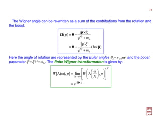 The Wigner angle can be re-written as a sum of the contributions from the rotation and
the boost:
Here the angle of rotation are represented by the Euler angles θk =ε ijk ωij and the boost
parameter ξi =ξ ni =ω0i. The finite Wigner transformation is given by:
)ˆˆ(
)(
o
0
o
0
pn
p
θ
ξp
θ
××××
××××
mp
mp
p
+
−≡
+
−≡
ξ
J•
∞→
=




















Λ=Λ
i
N
N
p
N
WpW
e
,
ω
lim]),ω([
ˆ
2017
MRT
73
 